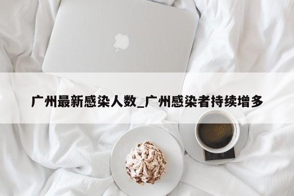 广州最新感染人数_广州感染者持续增多-第1张图片