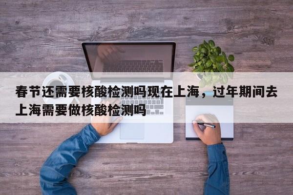 春节还需要核酸检测吗现在上海，过年期间去上海需要做核酸检测吗-第1张图片