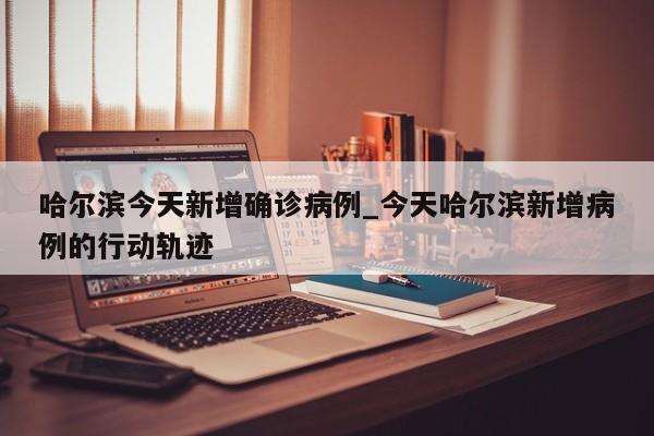 哈尔滨今天新增确诊病例_今天哈尔滨新增病例的行动轨迹-第1张图片
