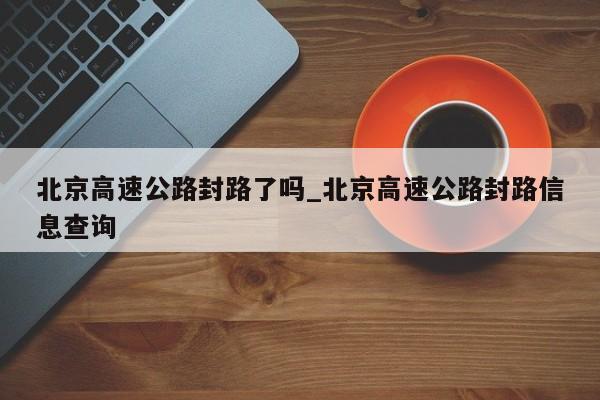 北京高速公路封路了吗_北京高速公路封路信息查询-第1张图片