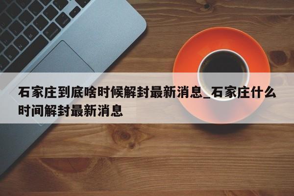 石家庄到底啥时候解封最新消息_石家庄什么时间解封最新消息-第1张图片