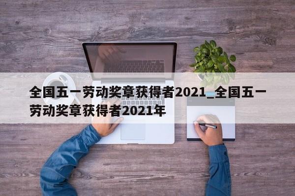全国五一劳动奖章获得者2021_全国五一劳动奖章获得者2021年-第1张图片