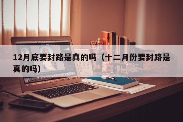 12月底要封路是真的吗（十二月份要封路是真的吗）-第1张图片