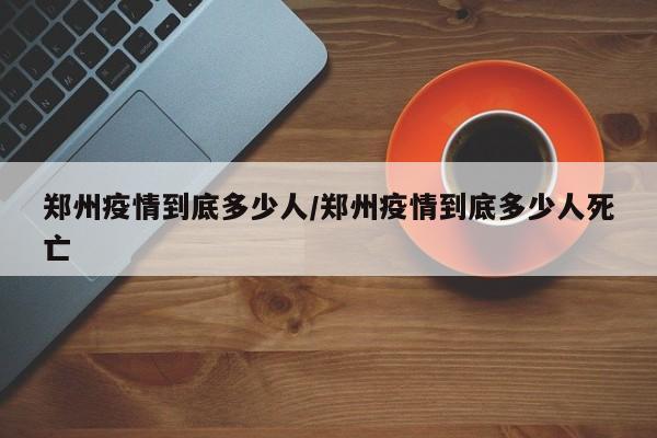 郑州疫情到底多少人/郑州疫情到底多少人死亡-第1张图片