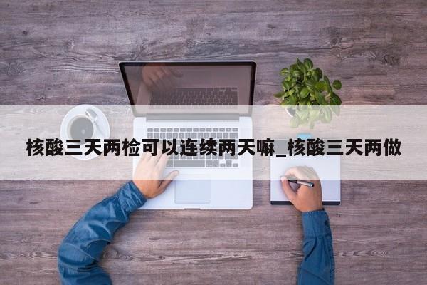 核酸三天两检可以连续两天嘛_核酸三天两做-第1张图片