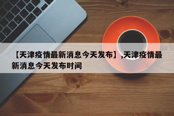 【天津疫情最新消息今天发布】,天津疫情最新消息今天发布时间-第1张图片