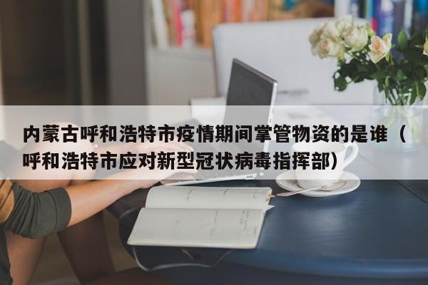 内蒙古呼和浩特市疫情期间掌管物资的是谁（呼和浩特市应对新型冠状病毒指挥部）-第1张图片