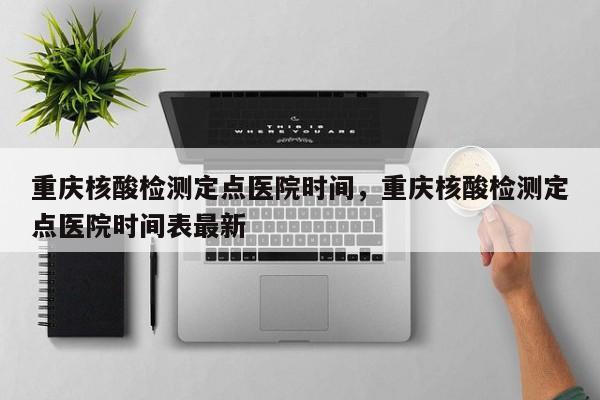 重庆核酸检测定点医院时间	，重庆核酸检测定点医院时间表最新-第1张图片