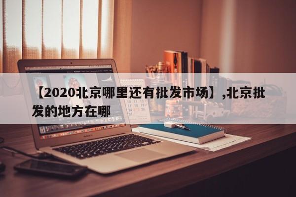 【2020北京哪里还有批发市场】,北京批发的地方在哪-第1张图片