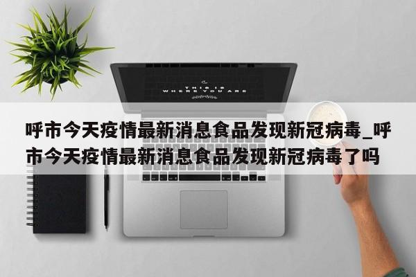 呼市今天疫情最新消息食品发现新冠病毒_呼市今天疫情最新消息食品发现新冠病毒了吗-第1张图片