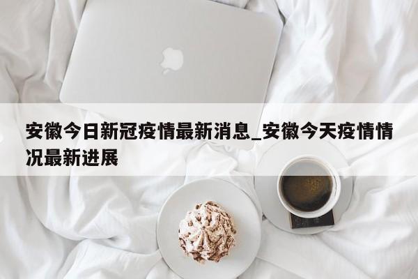 安徽今日新冠疫情最新消息_安徽今天疫情情况最新进展-第1张图片