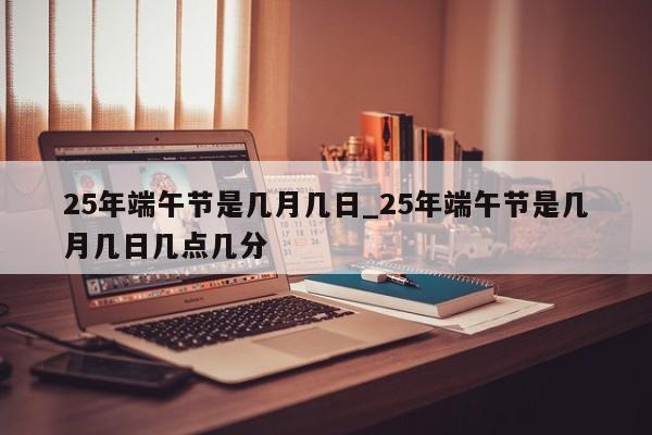 25年端午节是几月几日_25年端午节是几月几日几点几分-第1张图片