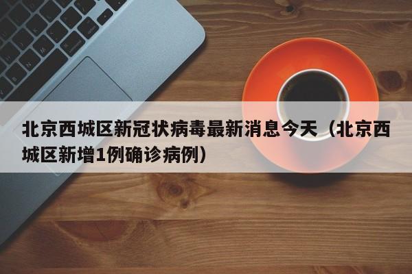 北京西城区新冠状病毒最新消息今天（北京西城区新增1例确诊病例）-第1张图片