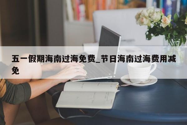 五一假期海南过海免费_节日海南过海费用减免-第1张图片