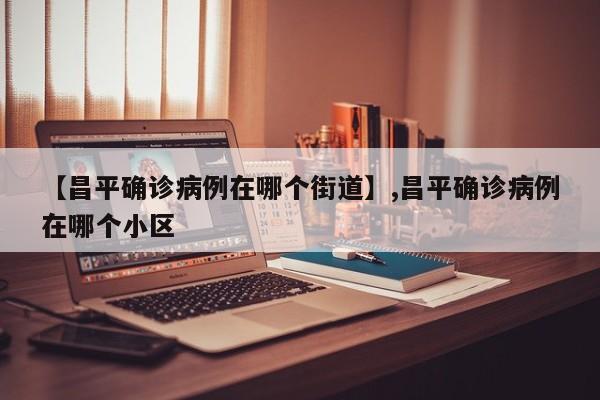 【昌平确诊病例在哪个街道】,昌平确诊病例在哪个小区-第1张图片