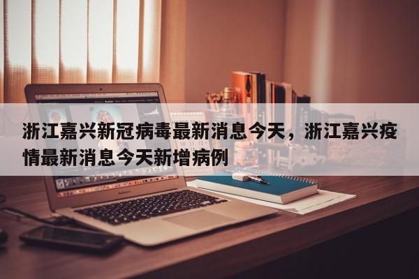 浙江嘉兴新冠病毒最新消息今天，浙江嘉兴疫情最新消息今天新增病例-第1张图片