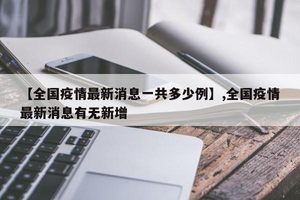 【全国疫情最新消息一共多少例】,全国疫情最新消息有无新增-第1张图片
