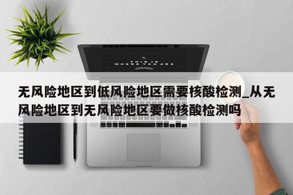 无风险地区到低风险地区需要核酸检测_从无风险地区到无风险地区要做核酸检测吗-第1张图片
