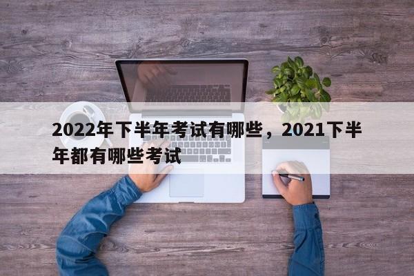 2022年下半年考试有哪些，2021下半年都有哪些考试-第1张图片