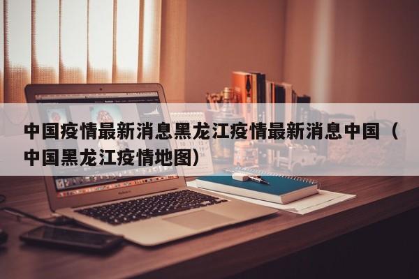 中国疫情最新消息黑龙江疫情最新消息中国（中国黑龙江疫情地图）-第1张图片