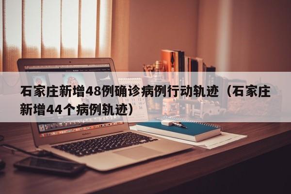 石家庄新增48例确诊病例行动轨迹（石家庄新增44个病例轨迹）-第1张图片