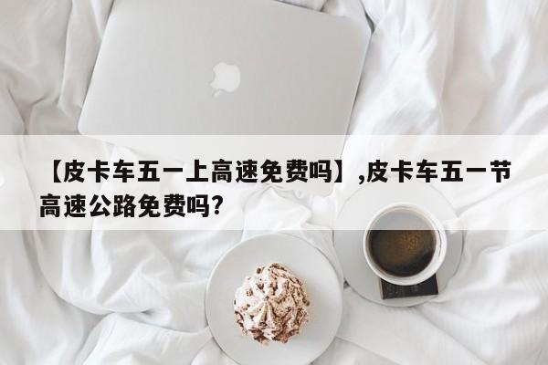 【皮卡车五一上高速免费吗】,皮卡车五一节高速公路免费吗?-第1张图片