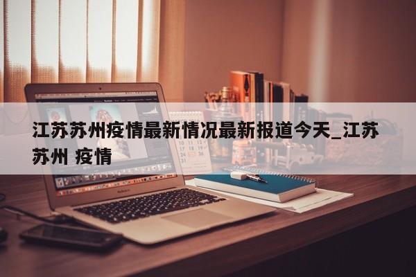 江苏苏州疫情最新情况最新报道今天_江苏 苏州 疫情-第1张图片