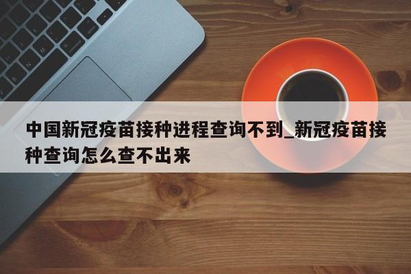 中国新冠疫苗接种进程查询不到_新冠疫苗接种查询怎么查不出来-第1张图片
