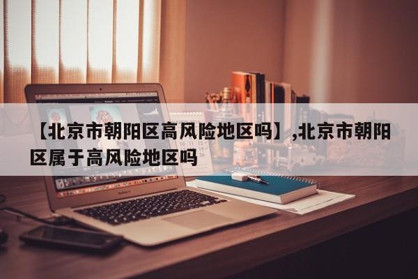 【北京市朝阳区高风险地区吗】,北京市朝阳区属于高风险地区吗-第1张图片