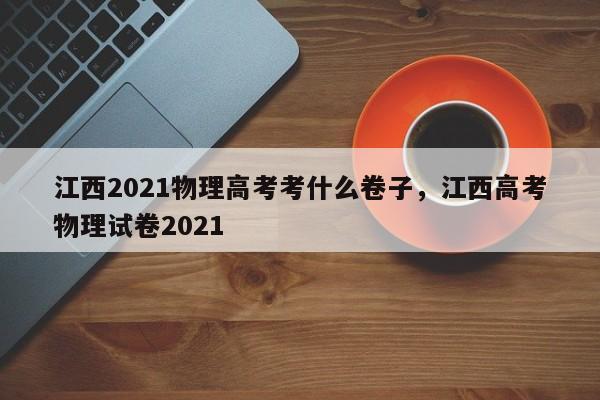 江西2021物理高考考什么卷子，江西高考物理试卷2021-第1张图片