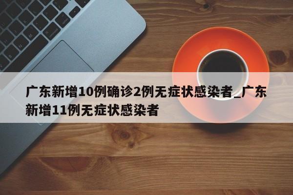 广东新增10例确诊2例无症状感染者_广东新增11例无症状感染者-第1张图片