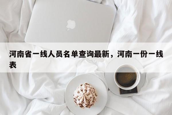 河南省一线人员名单查询最新	，河南一份一线表-第1张图片