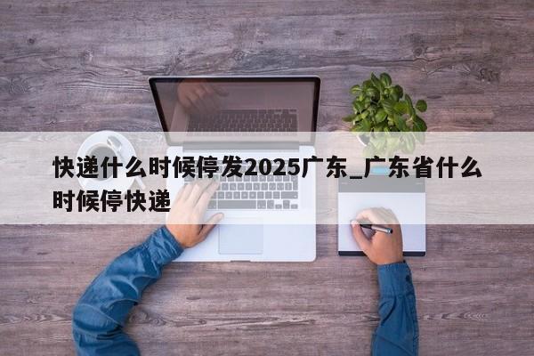 快递什么时候停发2025广东_广东省什么时候停快递-第1张图片