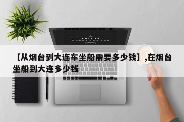【从烟台到大连车坐船需要多少钱】,在烟台坐船到大连多少钱-第1张图片