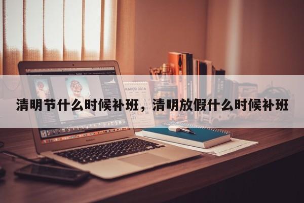 清明节什么时候补班，清明放假什么时候补班-第1张图片