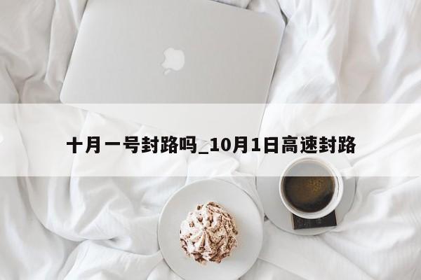 十月一号封路吗_10月1日高速封路-第1张图片