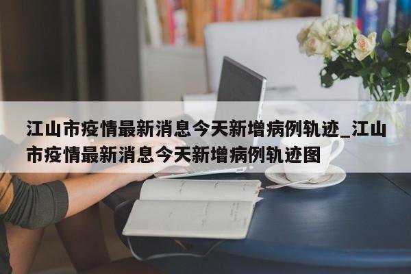 江山市疫情最新消息今天新增病例轨迹_江山市疫情最新消息今天新增病例轨迹图-第1张图片