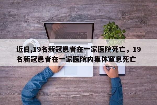 近日,19名新冠患者在一家医院死亡，19名新冠患者在一家医院内集体窒息死亡-第1张图片