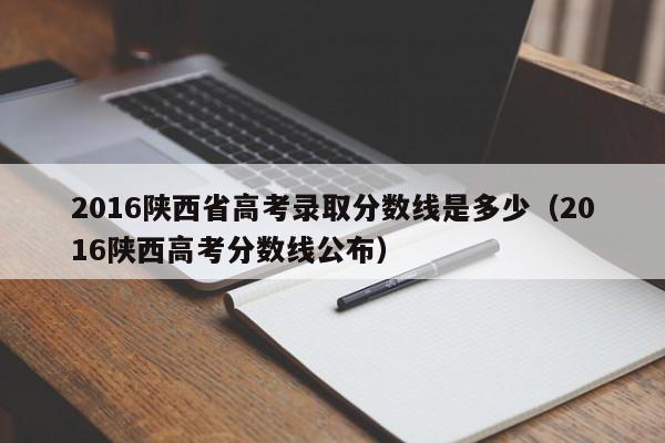 2016陕西省高考录取分数线是多少（2016陕西高考分数线公布）-第1张图片