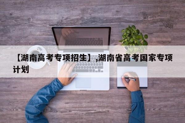 【湖南高考专项招生】,湖南省高考国家专项计划-第1张图片