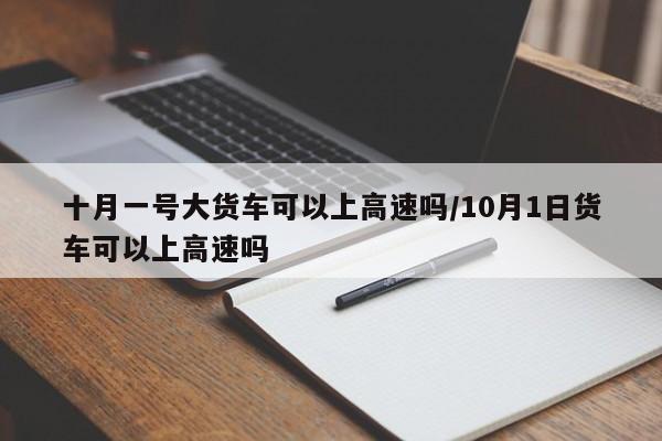 十月一号大货车可以上高速吗/10月1日货车可以上高速吗-第1张图片