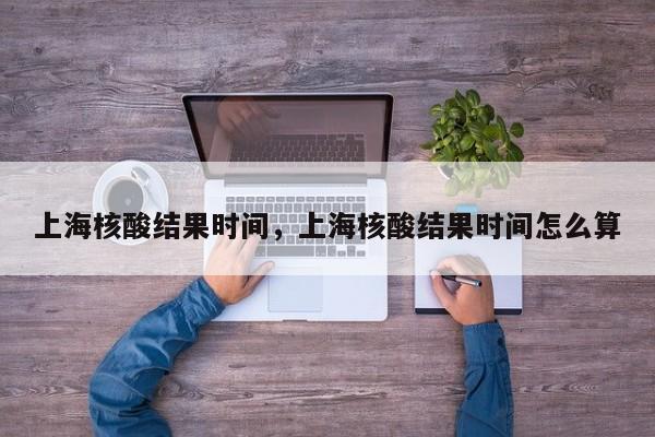 上海核酸结果时间，上海核酸结果时间怎么算-第1张图片