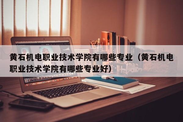 黄石机电职业技术学院有哪些专业（黄石机电职业技术学院有哪些专业好）-第1张图片