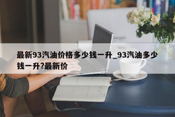 最新93汽油价格多少钱一升_93汽油多少钱一升?最新价-第1张图片
