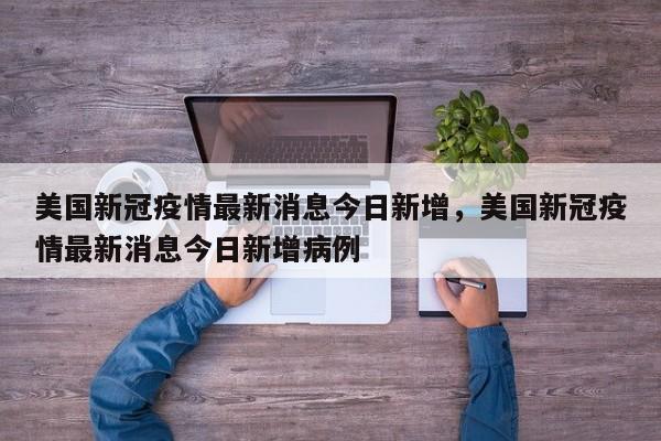 美国新冠疫情最新消息今日新增	，美国新冠疫情最新消息今日新增病例-第1张图片