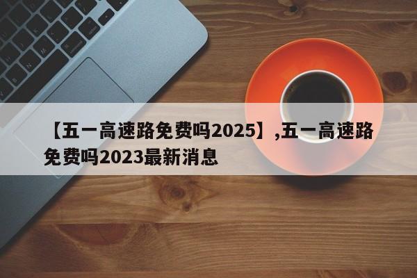 【五一高速路免费吗2025】,五一高速路免费吗2023最新消息-第1张图片