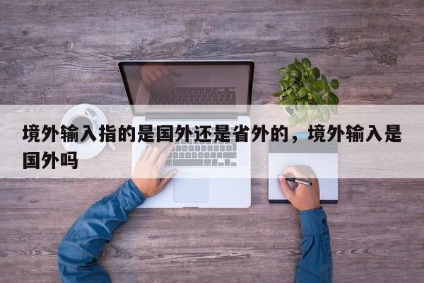 境外输入指的是国外还是省外的，境外输入是国外吗-第1张图片
