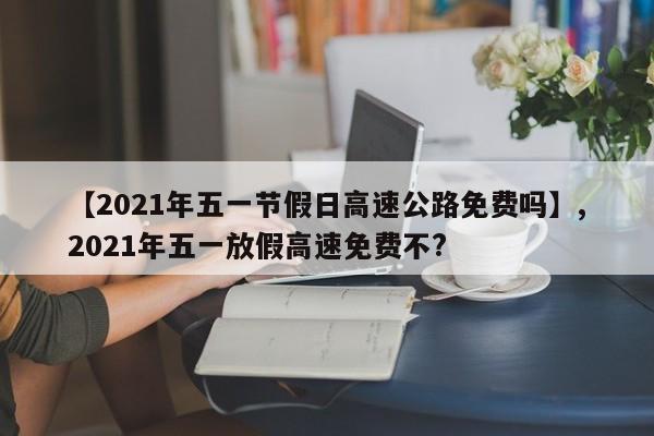 【2021年五一节假日高速公路免费吗】,2021年五一放假高速免费不?-第1张图片