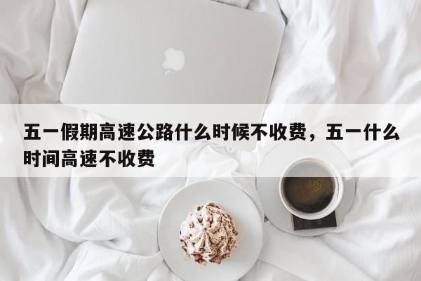 五一假期高速公路什么时候不收费，五一什么时间高速不收费-第1张图片