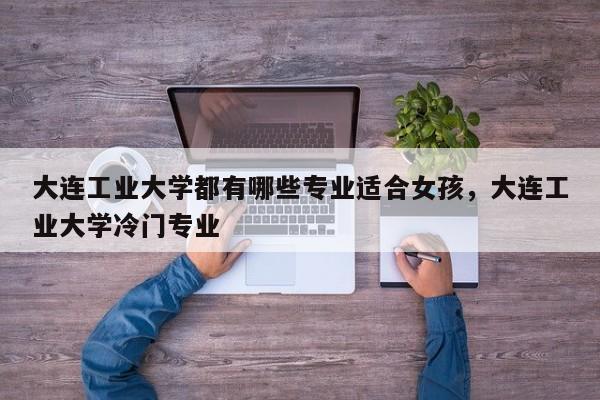 大连工业大学都有哪些专业适合女孩，大连工业大学冷门专业-第1张图片